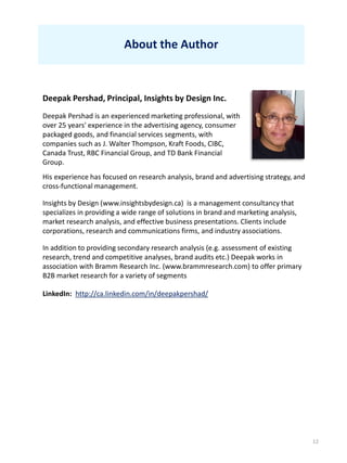 12
About the Author
Deepak Pershad, Principal, Insights by Design Inc.
Deepak Pershad is an experienced marketing professional, with
over 25 years' experience in the advertising agency, consumer
packaged goods, and financial services segments, with
companies such as J. Walter Thompson, Kraft Foods, CIBC,
Canada Trust, RBC Financial Group, and TD Bank Financial
Group.
His experience has focused on research analysis, brand and advertising strategy, and
cross-functional management.
Insights by Design (www.insightsbydesign.ca) is a management consultancy that
specializes in providing a wide range of solutions in brand and marketing analysis,
market research analysis, and effective business presentations. Clients include
corporations, research and communications firms, and industry associations.
In addition to providing secondary research analysis (e.g. assessment of existing
research, trend and competitive analyses, brand audits etc.) Deepak works in
association with Bramm Research Inc. (www.brammresearch.com) to offer primary
B2B market research for a variety of segments
LinkedIn: http://ca.linkedin.com/in/deepakpershad/
 