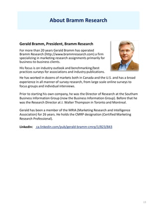 13
About Bramm Research
Gerald Bramm, President, Bramm Research
For more than 20 years Gerald Bramm has operated
Bramm Research (http://www.brammresearch.com) a firm
specializing in marketing research assignments primarily for
business-to-business clients.
His focus is on industry outlook and benchmarking/best
practices surveys for associations and industry publications.
He has worked in dozens of markets both in Canada and the U.S. and has a broad
experience in all manner of survey research, from large scale online surveys to
focus groups and individual interviews.
Prior to starting his own company, he was the Director of Research at the Southam
Business Information Group (now the Business Information Group). Before that he
was the Research Director at J. Walter Thompson in Toronto and Montreal.
Gerald has been a member of the MRIA (Marketing Research and Intelligence
Association) for 26 years. He holds the CMRP designation (Certified Marketing
Research Professional).
ca.linkedin.com/pub/gerald-bramm-cmrp/1/823/843LinkedIn:
 