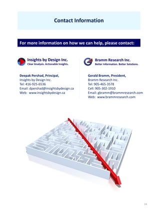 14
Contact Information
Gerald Bramm, President,
Bramm Research Inc.
Tel: 905-465-3578
Cell: 905-302-1910
Email: gbramm@brammresearch.com
Web: www.brammresearch.com
For more information on how we can help, please contact:
Deepak Pershad, Principal,
Insights by Design Inc.
Tel: 416-925-6536
Email: dpershad@insightsbydesign.ca
Web: www.insightsbydesign.ca
 