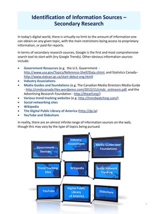 7
Identification of Information Sources –
Secondary Research
In today’s digital world, there is virtually no limit to the amount of information one
can obtain on any given topic, with the main restrictions being access to proprietary
information, or paid-for reports.
In terms of secondary research sources, Google is the first and most comprehensive
search tool to start with (try Google Trends). Other obvious information sources
include:
 Government Resources (e.g. the U.S. Government -
http://www.usa.gov/Topics/Reference-Shelf/Data.shtml, and Statistics Canada -
http://www.statcan.gc.ca/start-debut-eng.html)
 Industry Associations
 Media Guides and foundations (e.g. The Canadian Media Directors Media Guide
- http://cmdccanada.files.wordpress.com/2013/11/cmdc_onlinesm.pdf, and the
Advertising Research Foundation - http://thearf.org/)
 Various trend tracking websites (e.g. http://trendwatching.com/)
 Social networking sites
 Wikipedia
 The Digital Public Library of America (http://dp.la)
 YouTube and Slideshare
In reality, there are an almost infinite range of information sources on the web,
though this may vary by the type of topics being pursued.
Government
Sources
Industry
Associations Media Guides and
Foundations
Trend Tracking
Sites
Social Network
Tracking
Wikipedia
Digital Public
Library
of America
YouTube
 