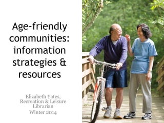 Age-friendly
communities:
information
strategies &
resources
Elizabeth Yates,
Recreation & Leisure
Librarian
Winter 2014

 