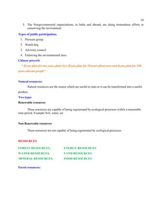 10
5. The Nongovernmental organizations, in India and abroad, are doing tremendous efforts in
conserving the environment.
Types of public participation;
1. Pressure group
2. Watch dog
3. Advisory council
4. Enforcing the environmental laws.
Chinese proverb
“ If you plan for one year, plant rice, If you plan for 10 years plant trees and if you plan for 100
years educate people”
Natural resources:
Natural resources are the source which are useful to man or it can be transformed into a useful
product.
Two types
Renewable resources
These resources are capable of being regenerated by ecological processes within a reasonable
time period. Example Soil, water, air
Non Renewable resources
These resources are not capable of being regenerated by ecological processes.
RESOURCES
FOREST RESOURCES, ENERGY RESOURCES
WATER RESOURCES, LAND RESOURCES
MINERAL RESOURCES, FOOD RESOURCES
Forest resources:
 