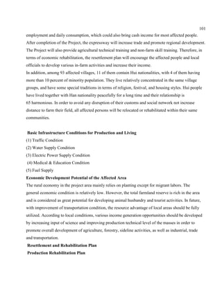 101
employment and daily consumption, which could also bring cash income for most affected people.
After completion of the Project, the expressway will increase trade and promote regional development.
The Project will also provide agricultural technical training and non-farm skill training. Therefore, in
terms of economic rehabilitation, the resettlement plan will encourage the affected people and local
officials to develop various in-farm activities and increase their income.
In addition, among 93 affected villages, 11 of them contain Hui nationalities, with 4 of them having
more than 10 percent of minority population. They live relatively concentrated in the same village
groups, and have some special traditions in terms of religion, festival, and housing styles. Hui people
have lived together with Han nationality peacefully for a long time and their relationship is
65 harmonious. In order to avoid any disruption of their customs and social network not increase
distance to farm their field, all affected persons will be relocated or rehabilitated within their same
communities.
Basic Infrastructure Conditions for Production and Living
(1) Traffic Condition
(2) Water Supply Condition
(3) Electric Power Supply Condition
(4) Medical & Education Condition
(5) Fuel Supply
Economic Development Potential of the Affected Area
The rural economy in the project area mainly relies on planting except for migrant labors. The
general economic condition is relatively low. However, the total farmland reserve is rich in the area
and is considered as great potential for developing animal husbandry and tourist activities. In future,
with improvement of transportation condition, the resource advantage of local areas should be fully
utilized. According to local conditions, various income generation opportunities should be developed
by increasing input of science and improving production technical level of the masses in order to
promote overall development of agriculture, forestry, sideline activities, as well as industrial, trade
and transportation.
Resettlement and Rehabilitation Plan
Production Rehabilitation Plan
 