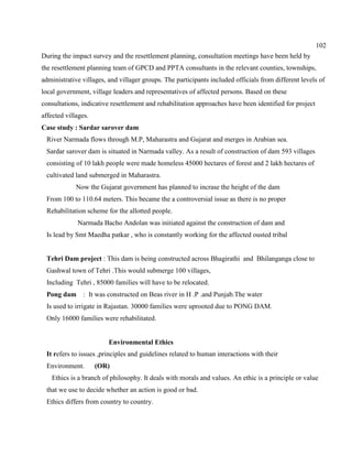 102
During the impact survey and the resettlement planning, consultation meetings have been held by
the resettlement planning team of GPCD and PPTA consultants in the relevant counties, townships,
administrative villages, and villager groups. The participants included officials from different levels of
local government, village leaders and representatives of affected persons. Based on these
consultations, indicative resettlement and rehabilitation approaches have been identified for project
affected villages.
Case study : Sardar sarover dam
River Narmada flows through M.P, Maharastra and Gujarat and merges in Arabian sea.
Sardar sarover dam is situated in Narmada valley. As a result of construction of dam 593 villages
consisting of 10 lakh people were made homeless 45000 hectares of forest and 2 lakh hectares of
cultivated land submerged in Maharastra.
Now the Gujarat government has planned to incrase the height of the dam
From 100 to 110.64 meters. This became the a controversial issue as there is no proper
Rehabilitation scheme for the allotted people.
Narmada Bacho Andolan was initiated against the construction of dam and
Is lead by Smt Maedha patkar , who is constantly working for the affected ousted tribal
Tehri Dam project : This dam is being constructed across Bhagirathi and Bhilanganga close to
Gashwal town of Tehri .This would submerge 100 villages,
Including Tehri , 85000 families will have to be relocated.
Pong dam : It was constructed on Beas river in H .P .and Punjab.The water
Is used to irrigate in Rajastan. 30000 families were uprooted due to PONG DAM.
Only 16000 families were rehabilitated.
Environmental Ethics
It refers to issues ,principles and guidelines related to human interactions with their
Environment. (OR)
Ethics is a branch of philosophy. It deals with morals and values. An ethic is a principle or value
that we use to decide whether an action is good or bad.
Ethics differs from country to country.
 