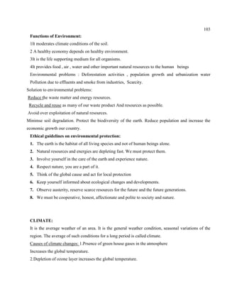 103
Functions of Environment:
1It moderates climate conditions of the soil.
2 A healthy economy depends on healthy environment.
3It is the life supporting medium for all organisms.
4It provides food , air , water and other important natural resources to the human beings
Environmental problems : Deforestation activities , population growth and urbanization water
Pollution due to effluents and smoke from industries, Scarcity.
Solution to environmental problems:
Reduce the waste matter and energy resources.
Recycle and reuse as many of our waste product And resources as possible.
Avoid over exploitation of natural resources.
Minimse soil degradation. Protect the biodiversity of the earth. Reduce population and increase the
economic growth our country.
Ethical guidelines on environmental protection:
1. The earth is the habitat of all living species and not of human beings alone.
2. Natural resources and energies are depleting fast. We must protect them.
3. Involve yourself in the care of the earth and experience nature.
4. Respect nature, you are a part of it.
5. Think of the global cause and act for local protection
6. Keep yourself informed about ecological changes and developments.
7. Observe austerity, reserve scarce resources for the future and the future generations.
8. We must be cooperative, honest, affectionate and polite to society and nature.
CLIMATE:
It is the average weather of an area. It is the general weather condition, seasonal variations of the
region. The average of such conditions for a long period is called climate.
Causes of climate changes: 1.Prsence of green house gases in the atmosphere
Increases the global temperature.
2.Depletion of ozone layer increases the global temperature.
 