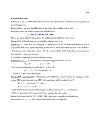 108
Control of acid rain:
Emmision of No2 and SO2 from industries from power plants should be reduced by using pollution
control equipments.
Liming of lakes nad soils should be done to correct the adverse effect of acid rain.
In thermal points low sulphur content coal should be used.
OZONE LAYER DEPLETION
Ozone gas is present in the atmosphere. It is highly concentrated at the stratosphere
Between10to 50 Km above the sea level and is called as ozone layer.
Importance: O 3 protects us from damaging UV radiation of the sun.It filters UV- B radiation. Now a
days certain parts of O 3 layer is becoming thinner and O 3 holes are formed. Because of this more UV
–B radiation reaches the earths surface . UV –B radiation affects DNA molecules,causes damages to
the outer cell of plants and animals.
It causes skin cancer and eye disease in human beings.
Formation of O 3 : It is formed in the atmosphere by photochemical reaction
O 2 + hv ------------) O * + O *
The atomic oxygen reacts with molecular O 2 to form O 3
O * + O 2 + M ----------) O 3 + M
Where M = third body like nitrogen.
Causes of O 3 layer depletion : Refrigerators , air conditioners , aerosol sprays and cleaning solvents
release CFC s into the atmosphere. CFCs releases chlorine which breakes O 3 to O2
Cl + O 3 ----------- ) Cl O + O 2 (g)
Cl O + O * -----------) Cl + O 2
Each chlorine atom is capable of breaking several O 3 molecules . It is a chain reaction.
1% loss of O3 results in 2% increase in UV rays reaching the earth surface .
Ozone depletion chemicals CFC , HCFC , BFC. Some times atmospheric sulfur dioxide
Is converted in to H 2 S O 4 which increases the rate of O 3 layer depletion.
 
