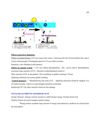 109
Effects ozone layer depletion:
Effects on human beings 1.UV rays causes skin cancer. 2.Increases the rate of non melanin skin cancer
in fair colored people.3.Prolonged expose to UV rays leads to actinia
Katatities ( slow blindness) and cataracts.
Effects on aquatic system : 1.UV rays affects phytoplankton , fish , larval crabs.2. phytoplankton
consumes large amounts of CO 2 .Decrease in phytoplankton results in
More amount of CO2 in atmosphere. This contributes to global warming.3. Ozone
Depleting chemicals can causes global warming.
Control measures : Manufacturing and using of O 3 depleting chemicals should be stopped. Use
of methyl bromide .which is a crop fumigant should be controlled .
Replacing CFC s by other maerials which are less damage
NUCLEAR ACCIDENTS AND HOLOCAUST
Energy released—during a nuclear reaction is called nuclear energy. Nuclear fission and
Nuclear fussion are used to prepare nuclear energy.
During nuclear accidents large amount of energy and radioactive products are released into
the atmosphere.
 