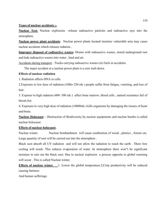 110
Types of nuclear accidents :-
Nuclear Test- Nuclear explosions –release radioactive particles and radioactive rays into the
atmosphere.
Nuclear power plant accidents: Nuclear power plants located inseimic vulnerable area may cause
nuclear accidents which releases radation .
Improper disposal of radioactive wastes: Drums with radioactive wastes, stored underground rust
and leak radioactive wastes into water , land and air.
Accidents during transport . Trucks carrying radioactive wastes (or) fuels in accidents.
The major accident at a nuclear power plant is a core melt down.
Effects of nuclear radiation
1. Radiation affects DNA in cells.
2.Exposure to low dose of radiation (100to 250 rds ) people suffer from fatigue, vomiting ,and loss of
hair.
3. Exposer to high radation (400- 500 rds ) affect bone marrow ,blood cells , natural resistance fail of
blood clot.
4. Exposure to very high dose of radiation (10000rds ) kills organisms by damaging the tissues of heart
and brain.
Nuclear Holocaust : -Destruction of Biodiversity by nuclear equipments and nuclear bombs is called
nuclear holocaust.
Effects of nuclear holocaust.
Nuclear winter. Nuclear bombardment will cause combustion of wood , plastics , forests etc.
Large quantity of soot will be carried out into the atmosphere .
Black soot absorb all UV radiation and will not allow the radiation to reach the earth . There fore
cooling will result. This reduces evaporation of water .In stratosphere there won‖t be significant
moisture to rain out the black soot. Due to nuclear explosion a process opposite to global warming
will occur . This is called Nuclear winter.
Effects of nuclear winter 1. Lower the global temperature.2;Crop productivity will be reduced
causing famines-
And human sufferings.
 