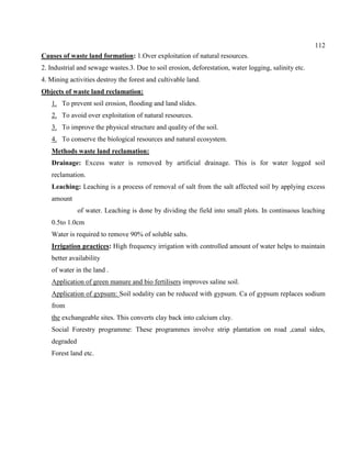 112
Causes of waste land formation: 1.Over exploitation of natural resources.
2. Industrial and sewage wastes.3. Due to soil erosion, deforestation, water logging, salinity etc.
4. Mining activities destroy the forest and cultivable land.
Objects of waste land reclamation:
1. To prevent soil erosion, flooding and land slides.
2. To avoid over exploitation of natural resources.
3. To improve the physical structure and quality of the soil.
4. To conserve the biological resources and natural ecosystem.
Methods waste land reclamation:
Drainage: Excess water is removed by artificial drainage. This is for water logged soil
reclamation.
Leaching: Leaching is a process of removal of salt from the salt affected soil by applying excess
amount
of water. Leaching is done by dividing the field into small plots. In continuous leaching
0.5to 1.0cm
Water is required to remove 90% of soluble salts.
Irrigation practices: High frequency irrigation with controlled amount of water helps to maintain
better availability
of water in the land .
Application of green manure and bio fertilisers improves saline soil.
Application of gypsum: Soil sodality can be reduced with gypsum. Ca of gypsum replaces sodium
from
the exchangeable sites. This converts clay back into calcium clay.
Social Forestry programme: These programmes involve strip plantation on road ,canal sides,
degraded
Forest land etc.
 