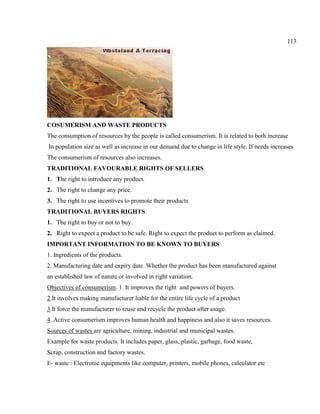 113
COSUMERISM AND WASTE PRODUCTS
The consumption of resources by the people is called consumerism. It is related to both increase
In population size as well as increase in our demand due to change in life style. If needs increases
The consumerism of resources also increases.
TRADITIONAL FAVOURABLE RIGHTS OF SELLERS
1. The right to introduce any product.
2. The right to change any price.
3. The right to use incentives to promote their products
TRADITIONAL BUYERS RIGHTS
1. The right to buy or not to buy.
2. Right to expect a product to be safe. Right to expect the product to perform as claimed.
IMPORTANT INFORMATION TO BE KNOWN TO BUYERS
1. Ingredients of the products.
2. Manufacturing date and expiry date .Whether the product has been manufactured against
an established law of nature or involved in right variation.
Objectives of consumerism. 1. It improves the right and powers of buyers.
2.It involves making manufacturer liable for the entire life cycle of a product
3.It force the manufacturer to reuse and recycle the product after usage.
4. Active consumerism improves human health and happiness and also it saves resources.
Sources of wastes are agriculture, mining, industrial and municipal wastes.
Example for waste products. It includes paper, glass, plastic, garbage, food waste,
Scrap, construction and factory wastes.
E- waste : Electronic equipments like computer, printers, mobile phones, calculator etc
 
