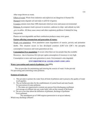 114
After usage thrown as waste.
Effects of waste: Waste from industries and explosives are dangerous to human life.
Dumped wastes degrade soil and make it unfit for irrigation.
E-wastes contains more than 1000 chemicals which are toxic and causes environmental
Pollution. In computers lead is present in monitors, cadmium in chips and cathode ray tube
, pvc in cables. All these cause cancer and other respiratory problems if inhaled for long
long periods.
Plastics are non-degradable and their combustion produces many toxic gases.
Factors affecting consumerism and generation of wastes:
People over population –Over population cause degradation of sources, poverty and premature
deaths. This situation occurs in less developed countries (LDC’s).In LDC’s the percaptia
consumption f resources and waste generation are less.
Consumption Over population: It occurs when there are less people than the available
Resources . due to luxurious life style per captia consumption of resources is very high.
Consumption is more and waste generation is more. Environment is also degraded.
ENVVIRONMENTAL LEGISLATION AND LAWS
Water ( prevention and control of pollution ) Act.1974.
This act provides for maintaining and restoring the sources of water. It also provide
For preventing and controlling water pollution.
Features of water act.
1. This act aims to protect the water from all kind of pollution and to preserve the quality of water
in all aquifers.
2. The act further provides for the establishment of central board and state boards
For prevention of water pollution.
3. The states are empowered to restrain any person from discharging a pollutant
(or) sewage or) effluent into any water body with out the consent of the board.
4. The act is not clear about the definition of pollutant, discharge of pollutant
Toxic pollutant.
The amendment act of 1988 requires permission to set up an industry
Which may discharge effluent?
 
