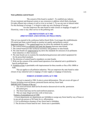 115
State pollution control board
The consent of this board is needed 1. To establish any industry
Or any treatment and disposal system or any extension or addition which likely discharge
Or trade effluent into a stream or well or river or on land. 2. To use any new or altered outlet
For the discharge of sewage. 2. to begin to make any new discharge of sewage.
Act also empowers the state board to order closure or stoppage of supply of
Electricity, water or any other service to the polluting unit.
AIR PREVENTION ACT 1981
(PREVENTION AND CONTOL OF POLLUTION)
This act was enacted in the conference held at Stock Holm. It envisages the establishments
Of central and State control boards to monitor air quality and pollution control.
Important features: 1.The central board may lay down the standards for quality of air.
2. The central board co-ordinates and settle the disputes between state boards.
3. The central board provides technical assistance and guidance to state boards.
4. The state boards are empowered to lay down the standards for emission of air pollutants
from industries or other resources.
5. The state boards are to examine the manufacturing processes and control equipment for
for the prescribed standards.
6. The direction of central board is mandatory on state boards.
7. With out the consent of the central board operation of an industrial unit is prohibited in
heavily polluted area.
8. Violation of law is punishable with imprisonment for three months or fine of Rs 10000 or
both.
This act applies to all pollution industries. This act empowers the state board to order
closure of any industrial unit or stoppage of water supply or stoppage of electricity.
FOREST (COSERVATON) ACT 1980
This act is enacted in 1980. It aims to arrest deforestation. This act covers all types of
Forests including reserved forests, protected forests and any forest land.
IMPORTANT Features of the act :
1. The reserved forests shall not be diverted or dereserved wit out the permission
Of central govt.
2. The forest land may not be used nonforest purposes.
3. This act stops illegal activities with in forest area.
Features of amendment act of 1988
.1.Forest departments are departments are forbidden to assign any forest land by way of lease or
to any private person or NG body for re- afforestation.
2. For re-afforstation clearance of any forest land is forbidden.
3. The division of forest land for non –forest uses is punishable.
 