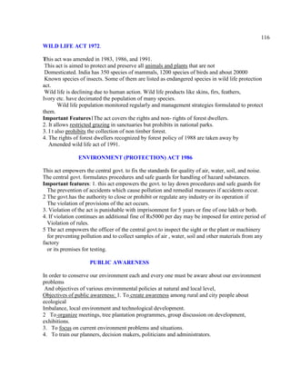 116
WILD LIFE ACT 1972.
This act was amended in 1983, 1986, and 1991.
This act is aimed to protect and preserve all animals and plants that are not
Domesticated. India has 350 species of mammals, 1200 species of birds and about 20000
Known species of insects. Some of them are listed as endangered species in wild life protection
act.
Wild life is declining due to human action. Wild life products like skins, firs, feathers,
Ivory etc. have decimated the population of many species.
Wild life population monitored regularly and management strategies formulated to protect
them.
Important Features1The act covers the rights and non- rights of forest dwellers.
2. It allows restricted grazing in sanctuaries but prohibits in national parks.
3. I t also prohibits the collection of non timber forest.
4. The rights of forest dwellers recognized by forest policy of 1988 are taken away by
Amended wild life act of 1991.
ENVIRONMENT (PROTECTION) ACT 1986
This act empowers the central govt. to fix the standards for quality of air, water, soil, and noise.
The central govt. formulates procedures and safe guards for handling of hazard substances.
Important features: 1. this act empowers the govt. to lay down procedures and safe guards for
The prevention of accidents which cause pollution and remedial measures if accidents occur.
2 The govt.has the authority to close or prohibit or regulate any industry or its operation if
The violation of provisions of the act occurs.
3. Violation of the act is punishable with imprisonment for 5 years or fine of one lakh or both.
4. If violation continues an additional fine of Rs5000 per day may be imposed for entire period of
Violation of rules.
5 The act empowers the officer of the central govt.to inspect the sight or the plant or machinery
for preventing pollution and to collect samples of air , water, soil and other materials from any
factory
or its premises for testing.
PUBLIC AWARENESS
In order to conserve our environment each and every one must be aware about our environment
problems
And objectives of various environmental policies at natural and local level,
Objectives of public awareness: 1. To create awareness among rural and city people about
ecological
Imbalance, local environment and technological development.
2 To organize meetings, tree plantation programmes, group discussion on development,
exhibitions.
3. To focus on current environment problems and situations.
4. To train our planners, decision makers, politicians and administrators.
 