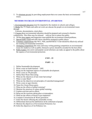 117
5. To eliminate poverty by providing employment that over comes the basic environmental
issues.
METHODS TO CREATE ENVIRONMNTAL AWARENESS
1. Environmental education must be imparted to the students in schools and colleges.
2. Media like TV Radio and cable net work can educate the people on environmental issues
through
Cartoons, documentaries, street plays.
3. Cinema about environmental education should be prepared and screened in theatres
compulsorily .This films may be released with tax free to attract the public.
4. All the news papers and magazines must publish the environment related problems.
5. Special audio visual and slide shows should be arranged in public places.
6. Voluntary organizations like NCC, NSS, and ROTRACT Club should be effectively utilized
for creating environmental awareness.
7. Arranging competitions like story and essay writing painting competition on environmental
issues for student as well as public.Attreactive prizes should be awarded for the best effort.
8. Public leaders cine actors and popular social reformers can make an appeal to the public about
the urgency of environmental protection.
UNIT – IV
PART – A
1. Define Sustainable development.
2. Write a note on Earth Summit – 1992.
3. Bring out the important aspects of sustainable development.
4. Write a note on 3R principle.
5. Define Rain Water Harvesting.
6. What are the objectives of rain water harvesting?
7. What is water Shed?
8. What are the objectives (or) principles of watershed management?
9. Write a note on agro-forestry.
10. Name few Green-House gases.
11. What are the effects of global warming?
12. Mention few practices to reduce global warming.
13. Explain acid-rain and its effects.
14. Bring out the reactions taking place at stratosphere.
15. What are the effects of Ozone-Layer depletion?
16. Compare Consumerism & Waste generation.
17. Enlist the factors affecting the sustainable society.
18. Differentiate between Re-habilitation & Re-settlement of people.
19. Mention the objectives of Environment Protection Act.
20. Enlist the objectives of Air-Pollution Act.
 