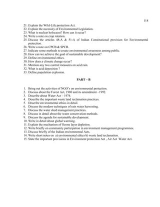 118
21. Explain the Wild-Life protection Act.
22. Explain the necessity of Environmental Legislation.
23. What is nuclear holocaust? How can it occur?
24. Write a note on crop rotation.
25. Discuss the articles 48-A & 51-A of Indian Constitutional provision for Environmental
protection.
26. Write a note on CPCB & SPCB.
27. Indicate some methods to create environmental awareness among public.
28. How can we achieve the goal of sustainable development?
29. Define environmental ethics.
30. How does a climate change occur?
31. Mention any two control measures on acid rain.
32. What is acid deposition ?
33. Define population explosion.
PART – B
1. Bring out the activities of NGO’s on environmental protection.
2. Discuss about the Forest Act, 1980 and its amendment –1992.
3. Describe about Water Act – 1974.
4. Describe the important waste land reclamation practices.
5. Describe environmental ethics in detail.
6. Discuss the modern techniques of rain water harvesting.
7. Discuss the water shed management practices.
8. Discuss in detail about the water conservation methods.
9. Discuss the agenda for sustainable development.
10. Write in detail about global warming.
11. Explain the mechanism of Ozone layer depletion.
12. Write briefly on community participation in environment management programmes.
13. Discuss briefly of the Indian environmental Acts.
14. Write short notes on a) environmental ethics b) waste land reclamation.
15. State the important provisions in Environment protection Act , Air Act Water Act.
 