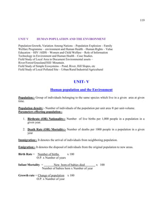 119
UNIT V HUMAN POPULATION AND THE ENVIRONMENT
Population Growth, Variation Among Nations – Population Explosion – Family
Welfare Programme – environment and Human Health – Human Rights – Value
Education – HIV /AIDS – Women and Child Welfare – Role of Information
Technology in Environment and Human Health – Case Studies.
Field Study of Local Area to Document Environmental assets –
River/Forest/Grassland/Hill/ Mountain.
Field Study of Simple Ecosystems – Pond, River, Hill Slopes, etc
Field Study of Local Polluted Site – Urban/Rural/Industrial/Agricultural
UNIT- V
Human population and the Environment
Population:- Group of individuals belonging to the same species which live in a given area at given
time.
Population density:- Number of individuals of the population per unit area ® per unit-volume.
Parameters effecting population:-
1. Birthrate (OR) Nationality:- Number of live births per 1,000 people in a population in a
given year.
2. Death Rate (OR) Mortality:- Number of deaths per 1000 people in a population in a given
year
Immigration:- It denotes the arrival of individuals from neighboring population.
Emigration:- It denotes the disposal of individuals from the original population to new areas.
Birth Rate = Number of births x 100
O.P. x Number of years
Infant Mortality = New born of babies died x 100
Number of babies born x Number of year
Growth rate = Change of population x 100
O.P. x Number of year
 