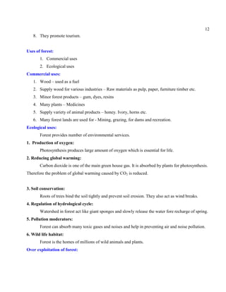 12
8. They promote tourism.
Uses of forest:
1. Commercial uses
2. Ecological uses
Commercial uses:
1. Wood – used as a fuel
2. Supply wood for various industries – Raw materials as pulp, paper, furniture timber etc.
3. Minor forest products – gum, dyes, resins
4. Many plants – Medicines
5. Supply variety of animal products – honey. Ivory, horns etc.
6. Many forest lands are used for - Mining, grazing, for dams and recreation.
Ecological uses:
Forest provides number of environmental services.
1. Production of oxygen:
Photosynthesis produces large amount of oxygen which is essential for life.
2. Reducing global warming:
Carbon dioxide is one of the main green house gas. It is absorbed by plants for photosynthesis.
Therefore the problem of global warming caused by CO2 is reduced.
3. Soil conservation:
Roots of trees bind the soil tightly and prevent soil erosion. They also act as wind breaks.
4. Regulation of hydrological cycle:
Watershed in forest act like giant sponges and slowly release the water fore recharge of spring.
5. Pollution moderators:
Forest can absorb many toxic gases and noises and help in preventing air and noise pollution.
6. Wild life habitat:
Forest is the homes of millions of wild animals and plants.
Over exploitation of forest:
 