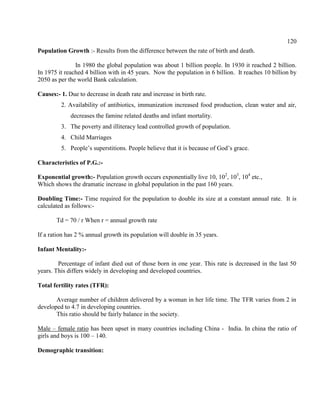 120
Population Growth :- Results from the difference between the rate of birth and death.
In 1980 the global population was about 1 billion people. In 1930 it reached 2 billion.
In 1975 it reached 4 billion with in 45 years. Now the population in 6 billion. It reaches 10 billion by
2050 as per the world Bank calculation.
Causes:- 1. Due to decrease in death rate and increase in birth rate.
2. Availability of antibiotics, immunization increased food production, clean water and air,
decreases the famine related deaths and infant mortality.
3. The poverty and illiteracy lead controlled growth of population.
4. Child Marriages
5. People’s superstitions. People believe that it is because of God’s grace.
Characteristics of P.G.:-
Exponential growth:- Population growth occurs exponentially live 10, 102
, 103
, 104
etc.,
Which shows the dramatic increase in global population in the past 160 years.
Doubling Time:- Time required for the population to double its size at a constant annual rate. It is
calculated as follows:-
Td = 70 / r When r = annual growth rate
If a ration has 2 % annual growth its population will double in 35 years.
Infant Mentality:-
Percentage of infant died out of those born in one year. This rate is decreased in the last 50
years. This differs widely in developing and developed countries.
Total fertility rates (TFR):
Average number of children delivered by a woman in her life time. The TFR varies from 2 in
developed to 4.7 in developing countries.
This ratio should be fairly balance in the society.
Male – female ratio has been upset in many countries including China - India. In china the ratio of
girls and boys is 100 – 140.
Demographic transition:
 