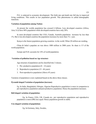 121
P.G. is redacted to economic development. The birth rate and death rate full due to improved
living conditions. This results in low population growth. This pheromones in called demographic
transition.
Variation of population among Nation:
At present the worlds population has crossed 6 billions. Less developed countries (Africa,
Asia, S.A) have 80% population while developed countries have only 20%.
In most developed countries like USA, Canada, Australia population increases by less than
1%. But is less developed countries the population increases by more than 1% / year.
Kenya is the fastest population growing countries in the world. When 20 million are residing.
China & India’s populate on was above 1000 million in 2000 years. Its share is 1/3 of the
world population.
Europe and N.H. accoents for 14% of world population.
Variation of pollution based on Age structure
Age structure of population can be classified into 3 classes.
1. Pre- productive population (0 – 14 years)
2. Reproductive population (15 - 44 years)
3. Post reproductive population (Above 45 years)
Variation of population is now explained based on the above three classes.
Pyramid shaped Variation of population (increase)
Eg. In India, Bangladesh, Ethiopia, Algerian Reproductive population is more in companion to
pre reproductive population and post productive population. Hence the population increases.
Bell shaped variation of population:
Eg: In France, USA, UK, Canada etc., pre reproductive population and reproductive
population is more (OR) less equal. Hence population growth in stable.
Urn shaped variation of populations
Eg: In Germany, Italy, Sweden,
 