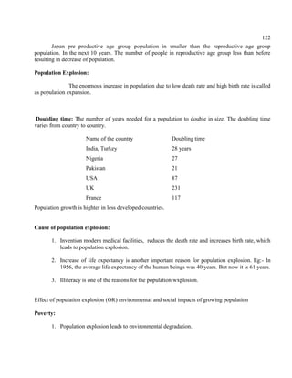 122
Japan pre productive age group population in smaller than the reproductive age group
population. In the next 10 years. The number of people in reproductive age group less than before
resulting in decrease of population.
Population Explosion:
The enormous increase in population due to low death rate and high birth rate is called
as population expansion.
Doubling time: The number of years needed for a population to double in size. The doubling time
varies from country to country.
Name of the country Doubling time
India, Turkey 28 years
Nigeria 27
Pakistan 21
USA 87
UK 231
France 117
Population growth is highter in less developed countries.
Cause of population explosion:
1. Invention modern medical facilities, reduces the death rate and increases birth rate, which
leads to population explosion.
2. Increase of life expectancy is another important reason for population explosion. Eg:- In
1956, the average life expectancy of the human beings was 40 years. But now it is 61 years.
3. Illiteracy is one of the reasons for the population wxplosion.
Effect of population explosion (OR) environmental and social impacts of growing population
Poverty:
1. Population explosion leads to environmental degradation.
 