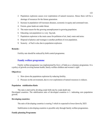 123
2. Population explosion causes over exploitation of natural resources. Hence there will be a
shortage of resources for the futune generation.
3. Increase in population will increases diseases, economic in equity and command wars.
4. Forests, grass lands are under threat.
5. The main reason for the growing unemployment in growing population.
6. Educating vast population is a very big task.
7. Population explosion is the main cause for pollution of air, land, water and noise.
8. Disposal of plastics and wastages is another problem of over population.
9. Scancity of fuel is also due to population explosion.
Remedy:
Fertility rate should be reduced by birth control programme.
Family welfare programme
Family welfare programme was implemented by Govt. of India as a voluntary programme. It is
a policy of growth covering human health, family welfare children and women’s right.
Objectives:
1. Slow down the population explosion by reducing fertility.
2. Pressure on the environment, due to over exploitation of natural resources is reduces.
Population stabilization Ratio
The ratio is derived by dividing crude birth rate by crude death rate.
Developed countries: The stabilization ratio of developed countries is 1. indicating zero population
growth.
Developing countries:
The ratio of developing countries is rearing 3 which in expected to lower down by 2025.
Stabilization in developing countries is possible only through family welfare programmes.
Family planning Programme
 