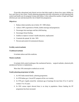 124
If provides educational and clinical services that help couple to choose how many children to
have and when to have them. Family planning programme provides information on birth spacing birth
control and health care for pregnant woman and infants. It also reduced the number of legal and illegal
abortions per year and decreased the risk of death from pregnancies.
Objectives:
1. Reduce infant mortality rate to below 30 / 1000 infants.
2. Achieve 100% registration of births, deaths marriage and pregnancies.
3. Encourages late marriages and late child bearing.
4. Encourages breast feeding.
5. Enables to improve woman’s health education, employment.
6. Constrain the spnead & Aids / HIV.
7. Prevent and control of communical diseases.
Fertility control methods
Traditional methods
It includes taboos and folts medicine.
Modern methods
It includes birth control techniques like mechanical barriers, surgical methods, chemical pills
and physical barriers to implantation.
More than 100 contraceptive method are on trial.
Family planning programme in India
1. In 1952 India started family planning programme.
2. In 1970 Indian govt. forced FP campain all the over country.
3. In 1978 govt. legally raized the minimum age of marriage for men from 18 to 21 and for
women 15 to 18 years.
4. In 1981 census report showed there is no drop in population. Hence funding for FP
programme has been increased.
 