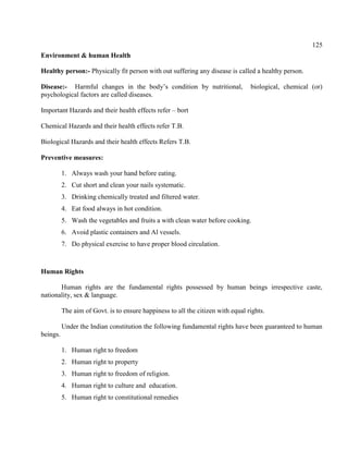 125
Environment & human Health
Healthy person:- Physically fit person with out suffering any disease is called a healthy person.
Disease:- Harmful changes in the body’s condition by nutritional, biological, chemical (or)
psychological factors are called diseases.
Important Hazards and their health effects refer – bort
Chemical Hazards and their health effects refer T.B.
Biological Hazards and their health effects Refers T.B.
Preventive measures:
1. Always wash your hand before eating.
2. Cut short and clean your nails systematic.
3. Drinking chemically treated and filtered water.
4. Eat food always in hot condition.
5. Wash the vegetables and fruits a with clean water before cooking.
6. Avoid plastic containers and Al vessels.
7. Do physical exercise to have proper blood circulation.
Human Rights
Human rights are the fundamental rights possessed by human beings irrespective caste,
nationality, sex & language.
The aim of Govt. is to ensure happiness to all the citizen with equal rights.
Under the Indian constitution the following fundamental rights have been guaranteed to human
beings.
1. Human right to freedom
2. Human right to property
3. Human right to freedom of religion.
4. Human right to culture and education.
5. Human right to constitutional remedies
 