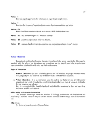 127
Article 16
Provides equal opportunity for all citizens in regarding to employment.
Article 19
Provides for freedom of speech and expression, forming association and union.
Article – 20
Protection from connection except in accordance with the law of the land.
Article – 22 – lays down the rights of a person in custody.
Article – 24 – prohibits exploitation of labour children.
Article – 25 – grantees freedom to profess, practice and propagate a religion of one’s choice.
Value education
Education is nothing but learning through which knowledge about a particular thing can be
acquired with the help of our knowledge and expedience we can identify our value to understand
ourselves and our relationship with other and their environment.
Types of Education:
1. Format Education:- (In this all leaning process are self related). All people will read write,
will get good jobs and take with any problem with the help of formal education.
2. Value Education:- It is an instrument used to analyse our behavior and provide proper
direction to our youth. It teacher the youth the distinction between right & wrong, to be helpful
loving, generous and tolerant.
Eg:- If a person is highly, Qualified and well settled in life, something he does not know how
to behave with his environment.
Value based environmental education
The provides knowledge about the principle of ecology, fundamental of environment and
biodiversity. It creates sense of duty to care for natural resources and to mange them in sustainable
key.
Objectives:
1. Improve integral growth of human being.
 