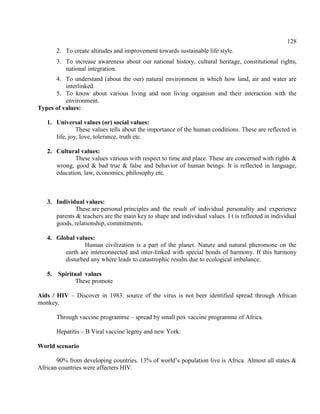 128
2. To create altitudes and improvement towards sustainable life style.
3. To increase awareness about our national history, cultural heritage, constitutional rights,
national integration.
4. To understand (about the our) natural environment in which how land, air and water are
interlinked.
5. To know about various living and non living organism and their interaction with the
environment.
Types of values:
1. Universal values (or) social values:
These values tells about the importance of the human conditions. These are reflected in
life, joy, love, tolerance, truth etc.
2. Cultural values:
These values various with respect to time and place. These are concerned with rights &
wrong, good & bad true & false and behavior of human beings. It is reflected in language,
education, law, economics, philosophy etc.
3. Individual values:
These are personal principles and the result of individual personality and experience
parents & teachers are the main key to shape and individual values. I t is reflected in individual
goods, relationship, commitments.
4. Global values:
Human civilization is a part of the planet. Nature and natural pheromone on the
earth are interconnected and inter-linked with special bonds of harmony. If this harmony
disturbed any where leads to catastrophic results due to ecological imbalance.
5. Spiritual values
These promote
Aids / HIV – Discover in 1983. source of the virus is not beer identified spread through African
monkey.
Through vaccine programme – spread by small pox vaccine programme of Africa.
Hepatitis – B Viral vaccine legmy and new York.
World scenario
90% from developing countries. 13% of world’s population live is Africa. Almost all states &
African countries were affecters HIV.
 