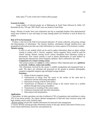 129
India ranks 2nd
in the world with 5 million affects people.
Scenario in India:
Large number of infected people are in Maharastra & Tamil Nadu followed by Delhi, UP,
Karnataka & Goa. Till sept. 2003 24,667 cases are found in Tamil Nadu.
Smog:- Mixture of smoke from coal combustion and fog in suspended droplets form photochemical
smog cause irritation to eyes and lungs (ii) many damage plants (iii) Irritation to nose & throat (iv)
asthma
Role of IT in Environment
IT plays a vital role in the field of environment education. IT means collection, processing, storage
and dissemination of information. The internet facilities, information through satellites,www and
geographical information provides up to date information on various aspects of environment, weather.
Remote sensing
It refers to any method which can be used to gather information about an object without
coming in contact with it. Gravity, magnetic, electro magnetic forces could be used for
remote sensing. Remote sensing covers various disciplines from laboratory testing to
astronomies. Now remote sensing is used to denote identification of earth feathers by
detecting the characteristic electro magnetic radiation. That is reflected by the earth.
Components of a remote sensing system
The system consists of a sensor to collect radiation. Other important parts are a platform,
an aircraft, a balloon, rocket and satellite.
The information received by the sensor is suitably manipulated and transported back to
earth. The data’s are reformed and processed on the ground to produce photographs,
computer compatible magnetic taps and digital storage medium.
Functions
1. Origin of electro magnetic energy.
2. Transmission of energy from the source to the surface of the earth and its
interaction with the intervening atmosphere.
3. Interaction of energy with the earth surface.
4. Transmission of reflected or emitted energy to the remote sensor an a suitable
platform through intervening atmosphere.
5. Transmission or recording of the sensor output.
6. Collection of ground truth and other information.
7. Data analysis and interpretation.
Applications
1 Agriculture: In India agriculture provides livelihood of 70% of population and contributes to about
35% of net nation product. We require optimal management of land and water resources along with
high yielding variety seeds, fertilizer input.
Remote sensing can provide valuable information for land and water management.
2. Forests: Remote sensing provides information clearly on the type, density and extent of forest cover,
wood volume and biomass, forest fire, encroachment etc.
 