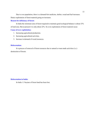 13
Due to over population, there is a demand fort medicine, shelter, wood and fuel increases.
Hence exploitation of forest material going on increases.
Reason for deficiency of forest:
In India the minimum area of forest required to maintain good ecological balance is about 33%
of total area. But at present it is only about 22%. So over exploitation of forest material occur.
Cause of over exploitation:
1. Increasing agricultural production.
2. Increasing agricultural activities.
3. Increase in demand of wood resources.
Deforestation:
It is process of removal of forest resources due to natural or man made activities (i.e.)
destruction of forests.
Deforestation in India:
In India 1.3 hectare of forest land has been lost.
 