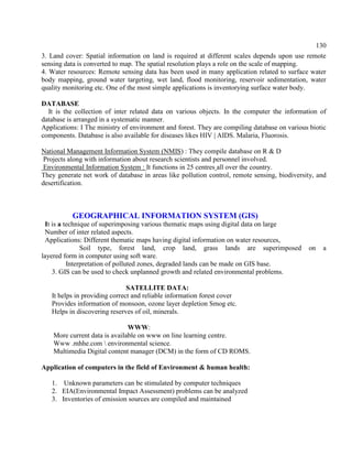 130
3. Land cover: Spatial information on land is required at different scales depends upon use remote
sensing data is converted to map. The spatial resolution plays a role on the scale of mapping.
4. Water resources: Remote sensing data has been used in many application related to surface water
body mapping, ground water targeting, wet land, flood monitoring, reservoir sedimentation, water
quality monitoring etc. One of the most simple applications is inventorying surface water body.
DATABASE
It is the collection of inter related data on various objects. In the computer the information of
database is arranged in a systematic manner.
Applications: I The ministry of environment and forest. They are compiling database on various biotic
components. Database is also available for diseases likes HIV | AIDS. Malaria, Fluorosis.
National Management Information System (NMIS) : They compile database on R & D
Projects along with information about research scientists and personnel involved.
Environmental Information System : It functions in 25 centres all over the country.
They generate net work of database in areas like pollution control, remote sensing, biodiversity, and
desertification.
GEOGRAPHICAL INFORMATION SYSTEM (GIS)
It is a technique of superimposing various thematic maps using digital data on large
Number of inter related aspects.
Applications: Different thematic maps having digital information on water resources,
Soil type, forest land, crop land, grass lands are superimposed on a
layered form in computer using soft ware.
Interpretation of polluted zones, degraded lands can be made on GIS base.
3. GIS can be used to check unplanned growth and related environmental problems.
SATELLITE DATA:
It helps in providing correct and reliable information forest cover
Provides information of monsoon, ozone layer depletion Smog etc.
Helps in discovering reserves of oil, minerals.
WWW:
More current data is available on www on line learning centre.
Www .mhhe.com  environmental science.
Multimedia Digital content manager (DCM) in the form of CD ROMS.
Application of computers in the field of Environment & human health:
1. Unknown parameters can be stimulated by computer techniques
2. EIA(Environmental Impact Assessment) problems can be analyzed
3. Inventories of emission sources are compiled and maintained
 