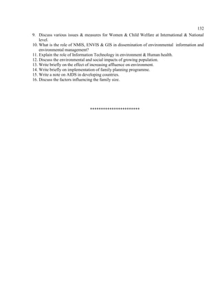 132
9. Discuss various issues & measures for Women & Child Welfare at International & National
level.
10. What is the role of NMIS, ENVIS & GIS in dissemination of environmental information and
environmental management?
11. Explain the role of Information Technology in environment & Human health.
12. Discuss the environmental and social impacts of growing population.
13. Write briefly on the effect of increasing affluence on environment.
14. Write briefly on implementation of family planning programme.
15. Write a note on AIDS in developing countries.
16. Discuss the factors influencing the family size.
***********************
 
