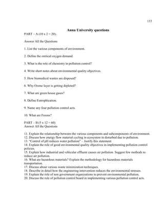 133
Anna University questions
PART – A (10 x 2 = 20)..
Answer All the Questions
1. List the various components of environment.
2. Define the oretical oxygen demand.
3. What is the role of chemistry in pollution control?
4. Write short notes about environmental quality objectives.
5. How biomedical wastes are disposed?
6. Why Ozone layer is getting depleted?
7. What are green house gases?
8. Define Eutrophication.
9. Name any four pollution control acts.
10. What are Freons?
PART – B (5 x 12 = 60)
Answer All the Questions
11. Explain the relationship between the various components and subcomponents of environment.
12. Discuss how energy flow material cycling in ecosystem in disturbed due to pollution.
13. ―Control of pH reduces water pollution‖ – Justify this statement.
14. Explain the role of good environmental quality objectives in implementing pollution control
policies.
15. Explain how industrial and vehicular effluent causes air pollution. Suggest few methods to
reduce air pollution.
16. What are hazardous materials? Explain the methodology for hazardous materials
transportation.
17. Discuss about various waste minimization techniques.
18. Describe in detail how the engineering intervention reduces the environmental stresses.
19. Explain the role of non government organizations to prevent environmental pollution.
20. Discuss the role of pollution control board in implementing various pollution control acts.
 