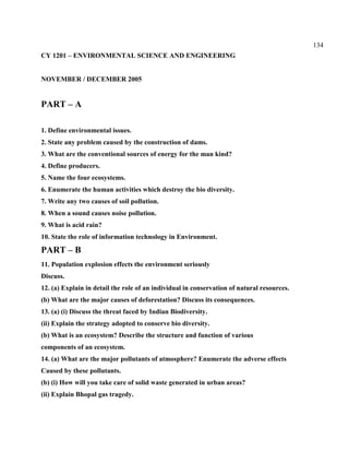 134
CY 1201 – ENVIRONMENTAL SCIENCE AND ENGINEERING
NOVEMBER / DECEMBER 2005
PART – A
1. Define environmental issues.
2. State any problem caused by the construction of dams.
3. What are the conventional sources of energy for the man kind?
4. Define producers.
5. Name the four ecosystems.
6. Enumerate the human activities which destroy the bio diversity.
7. Write any two causes of soil pollution.
8. When a sound causes noise pollution.
9. What is acid rain?
10. State the role of information technology in Environment.
PART – B
11. Population explosion effects the environment seriously
Discuss.
12. (a) Explain in detail the role of an individual in conservation of natural resources.
(b) What are the major causes of deforestation? Discuss its consequences.
13. (a) (i) Discuss the threat faced by Indian Biodiversity.
(ii) Explain the strategy adopted to conserve bio diversity.
(b) What is an ecosystem? Describe the structure and function of various
components of an ecosystem.
14. (a) What are the major pollutants of atmosphere? Enumerate the adverse effects
Caused by these pollutants.
(b) (i) How will you take care of solid waste generated in urban areas?
(ii) Explain Bhopal gas tragedy.
 