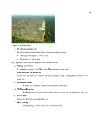 14
Causes of deforestation:
1. Developmental projects:
Developmental projects causes deforestation through two ways.
Through submergence of forest area.
Destruction of forest area.
(e.g) big dams, hydro electric projects, road construction etc.
2. Mining operations:
It reduces forest areas. (e.g.)Mica, coal, Manganese and lime stone.
3. Raw materials for industries:
Wood is an important raw material for various purposes. (e.g.) making boxes, furniture and
paper etc.
4. Fuel requirement:
Wood is the important fuel for rural and tribal population.
5. Shifting cultivation:
Replacement of natural forest ecosystem for mono specific tree plantation. (eg) teak
6. Forest fires:
Forest fire destructs thousands of forest.
7. Over grazing:
Over grazing by cattle reduces the cultivation land.
 