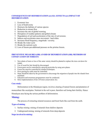 15
CONSEQUENCES OF DEFORESTATION (or) ILL EFFECTS (or) IMPACT OF
DEFORESTATION
1. Economic loss
2. Loss of biodiversity
3. Destructs the habitats of various species
4. Reduction in stream flow
5. Increases the rate of global warming
6. Disruption of weather patterns and global climate
7. Degradation of soil and acceleration of the rate of soil erosion.
8. Induces and accelerates mass movement / land slides.
9. Increases flood frequency, magnitude / severity.
10. Breaks the water cycle
11. Breaks the nutrient cycle
12. Loss of forests put additional pressure on the pristine forests.
PREVENTIVE MEASURES (OR) AVOID OF DEFORESTATION (OR) METHODS OF
CONSEVATION OF FORESTS
1. New plants of more or less of the same variety should be planted to replace the trees cut down for
timber
2. Use of wood for fuel should be discouraged.
3. Forest pests can be controlled by spraying pesticides by using aero planes
4. Forest fire must be controlled by modern techniques.
5. Over grazing by cattle must be controlled.
6. Steps should be taken by the government to discourage the migration of people into the islands from
mainland.
7. Education and awareness programmers must be conducted.
8. Strict implementation of law of Forest conservation Act.
Case study:
Deforestation in the Himalayan region, involves clearing of natural forests and plantation of
monoculture like eucalyptus. Nutrient in the soil is poor, therefore soil losing their fertility. Hence
Himalayan area facing the serious problem of deforestation.
Mining:
The process of extracting mineral resources and fossil fuels like coal from the earth.
Types of mining
1. Surface mining: mining of minerals from shallow deposits
2. Underground mining: mining of minerals from deep deposits
Steps involved in mining:
 