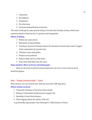 16
1. Exploration
2. Development
3. Exploitation
4. Ore processing
5. Extraction and purification of minerals
The extent of damage by under ground mining is less than that of surface mining, which needs
enormous amount of land area for it’s operation and management.
Effects of mining:
1. Pollute soil, water and air.
2. Destruction of natural habitat.
3. Continuous removal of minerals leads to the formation of trench where water is logged
which contaminates the ground water.
4. Vibrations cause earth quakes.
5. Produces noise pollution
6. Reduces shape and size of the forest.
7. Some times land slides may also occur.
Dams and their effects on forests and tribal people:
Dams are the massive artificial structure built across the river to store water for much
beneficial purpose.
Dam – “Temple of modern India” – Nehru
Dams destruct vast area of forest area. India has more than 1600 large dams.
Effects of dams on forest:
1. Thousands of hectares of forest have been cleared.
2. Killing of wild animals and destruction of aquatic life.
3. Spreading of water borne diseases.
4. Water logging reduces the salinity of the soil.
(e.g) Narmadha sagar project it has submerged 3.5 lakhs hectares of forest.
 