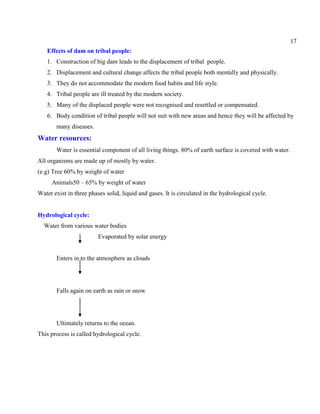 17
Effects of dam on tribal people:
1. Construction of big dam leads to the displacement of tribal people.
2. Displacement and cultural change affects the tribal people both mentally and physically.
3. They do not accommodate the modern food habits and life style.
4. Tribal people are ill treated by the modern society.
5. Many of the displaced people were not recognised and resettled or compensated.
6. Body condition of tribal people will not suit with new areas and hence they will be affected by
many diseases.
Water resources:
Water is essential component of all living things. 80% of earth surface is covered with water.
All organisms are made up of mostly by water.
(e.g) Tree 60% by weight of water
Animals50 – 65% by weight of water
Water exist in three phases solid, liquid and gases. It is circulated in the hydrological cycle.
Hydrological cycle:
Water from various water bodies
Evaporated by solar energy
Enters in to the atmosphere as clouds
Falls again on earth as rain or snow
Ultimately returns to the ocean.
This process is called hydrological cycle.
 