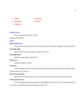 19
1. Lakes 1. Streams
2. Reservoirs 2. Rivers
3. Estuaries
Surface water:
Water stored on the surface of earth.
Standing water bodies
Lakes:
Oligotrophic lakes:
These lakes are deep and clear. The nutrients amount is deficient. Biological reactions are less.
Eutrophic lakes:
More nutrients and more turbid. It supports more life.
Dystrophic lakes:
Shallow coloured lakes and low PH.
Reservoirs:
Generally larger than lakes.
Estuaries:
These are deltas formed at the mouth of rivers, where they join the ocean. The mixing of fresh
and salt water gives estuaries.
Flowing water bodies:
Water flows in streams and rivers. It carries sedimentary materials and dissolved minerals.
Under ground water:
Water available deep in the ground due to percolation of surface water. It is the major source. It
is very pure and used for almost all purposes in the world.
 
