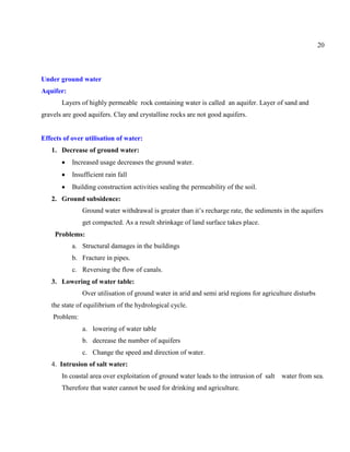 20
Under ground water
Aquifer:
Layers of highly permeable rock containing water is called an aquifer. Layer of sand and
gravels are good aquifers. Clay and crystalline rocks are not good aquifers.
Effects of over utilisation of water:
1. Decrease of ground water:
Increased usage decreases the ground water.
Insufficient rain fall
Building construction activities sealing the permeability of the soil.
2. Ground subsidence:
Ground water withdrawal is greater than it’s recharge rate, the sediments in the aquifers
get compacted. As a result shrinkage of land surface takes place.
Problems:
a. Structural damages in the buildings
b. Fracture in pipes.
c. Reversing the flow of canals.
3. Lowering of water table:
Over utilisation of ground water in arid and semi arid regions for agriculture disturbs
the state of equilibrium of the hydrological cycle.
Problem:
a. lowering of water table
b. decrease the number of aquifers
c. Change the speed and direction of water.
4. Intrusion of salt water:
In coastal area over exploitation of ground water leads to the intrusion of salt water from sea.
Therefore that water cannot be used for drinking and agriculture.
 