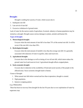 22
Drought:
Drought is nothing but scarcity of water, which occurs due to
1. Inadequate rain fall
2. Late arrival of rain fall
3. Excessive withdrawal of ground water.
Lack of water for the narrow needs of agriculture, livestock, industry or human population may be
termed as a drought. Drought causes serious damages to plants, animals and human life.
Types of drought:
1. Meteorological drought:
It occurs when the total amount of rain fall is less than 75% of the normal rain fall. It will be
severe if the rain fall is less than 50%.
2. Hydrological drought:
It occurs when the total amount of rainfall is less than the average rain fall. It is generally
associated with reduction of water in aquifers, lakes and reservoirs.
3. Agricultural drought:
It occurs due to the shortage as well as timing of over all rain fall, which intern reduce the
ground water level and reservoir level. Agricultural drought affects cropped plants.
4. Socio economic drought:
It occurs due to reduction in the availability of food and social security of the people in the
affected areas. Socio economic drought leads to famine.
Causes of drought:
1. When annual rain falls below normal and less than evaporation, drought is created.
2. High population.
3. Intensive cropping pattern
(e.g.) Maharashtra
There has been no recovery from drought for the last 30 years due to over exploitation of water by
sugarcane crop.
 