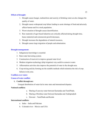 23
Effects of drought:
1. Drought causes hunger, malnutrition and scarcity of drinking water an also changes the
quality of water.
2. Drought causes widespread crop failure leading to acute shortage of food and adversely
affects human and live stock population.
3. Worst situation of drought causes desertification.
4. Raw materials of agro based industries are critically affected during drought time,
hence industrial and commercial growth decreases.
5. Drought increases the degradation of natural resources.
6. Drought causes large migration of people and urbanisation.
Drought management:
1. Indigeneous knowledge is essential.
2. Rain water harvesting system.
3. Construction of reservoir to improve ground water level.
4. Modern irrigation technology (drip irrigation) very useful to conserve water.
5. Afforestation activities also improve the potential of water in the drought area.
6. Crop mixing and dry forming are the suitable methods which minimise the risk of crop
failures in dry area.
Conflicts over water:
Causes of water conflict:
1. Conflict through use:
Unequal distribution of water led to inter state and international disputes.
National conflicts:
a. Sharing of cauvery water between Karnataka and TamilNadu.
b. Sharing of Krishna water between Karnataka and Andrapradesh
c. Siruvani – TamilNadu and Kerala
International conflicts:
a. Indus – India and Pakistan
b. Colorado river – Mexico and USA
 