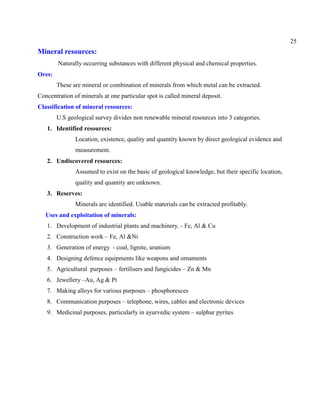 25
Mineral resources:
Naturally occurring substances with different physical and chemical properties.
Ores:
These are mineral or combination of minerals from which metal can be extracted.
Concentration of minerals at one particular spot is called mineral deposit.
Classification of mineral resources:
U.S geological survey divides non renewable mineral resources into 3 categories.
1. Identified resources:
Location, existence, quality and quantity known by direct geological evidence and
measurement.
2. Undiscovered resources:
Assumed to exist on the basic of geological knowledge, but their specific location,
quality and quantity are unknown.
3. Reserves:
Minerals are identified. Usable materials can be extracted profitably.
Uses and exploitation of minerals:
1. Development of industrial plants and machinery. - Fe, Al & Cu
2. Construction work – Fe, Al &Ni
3. Generation of energy - coal, lignite, uranium
4. Designing defence equipments like weapons and ornaments
5. Agricultural purposes – fertilisers and fungicides – Zn & Mn
6. Jewellery –Au, Ag & Pt
7. Making alloys for various purposes – phosphoresces
8. Communication purposes – telephone, wires, cables and electronic devices
9. Medicinal purposes, particularly in ayurvedic system – sulphur pyrites
 