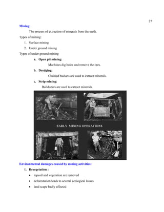 27
Mining:
The process of extraction of minerals from the earth.
Types of mining:
1. Surface mining
2. Under ground mining
Types of under ground mining
a. Open pit mining:
Machines dig holes and remove the ores.
b. Dredging:
Chained buckets are used to extract minerals.
c. Strip mining:
Bulldozers are used to extract minerals.
Environmental damages caused by mining activities:
1. Devegetation :
topsoil and vegetation are removed
deforestation leads to several ecological losses
land scape badly affected
 