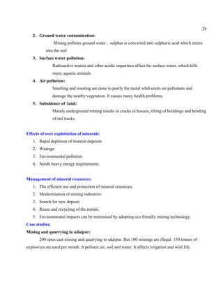 28
2. Ground water contamination:
Mining pollutes ground water , sulphur is converted into sulphuric acid which enters
into the soil.
3. Surface water pollution:
Radioactive wastes and other acidic impurities affect the surface water, which kills
many aquatic animals.
4. Air pollution:
Smelting and roasting are done to purify the metal whih emits air pollutants and
damage the nearby vegetation. It causes many health problems.
5. Subsidence of land:
Mainly underground mining results in cracks in houses, tilting of buildings and bending
of rail tracks.
Effects of over exploitation of minerals:
1. Rapid depletion of mineral deposits
2. Wastage
3. Environmental pollution
4. Needs heavy energy requirements.
Management of mineral resources:
1. The efficient use and protection of mineral resources.
2. Modernisation of mining industries
3. Search for new deposit
4. Reuse and recycling of the metals.
5. Environmental impacts can be minimised by adopting eco friendly mining technology.
Case studies;
Mining and quarrying in udaipur:
200 open cast mining and quarrying in udaipur. But 100 minings are illegal. 150 tonnes of
explosives are used per month. It pollutes air, soil and water. It affects irrigation and wild life.
 