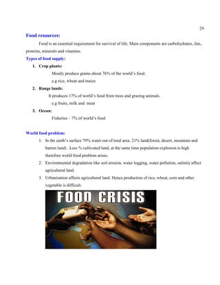 29
Food resources:
Food is an essential requirement for survival of life. Main components are carbohydrates, fats,
proteins, minerals and vitamins.
Types of food supply:
1. Crop plants:
Mostly produce grains about 76% of the world’s food.
e.g rice, wheat and maize
2. Range lands:
It produces 17% of world’s food from trees and grazing animals.
e.g fruits, milk and meat
3. Ocean:
Fisheries – 7% of world’s food
World food problem:
1. In the earth’s surface 79% water out of total area. 21% land(forest, desert, mountain and
barren land) . Less % cultivated land, at the same time population explosion is high
therefore world food problem arises.
2. Environmental degradation like soil erosion, water logging, water pollution, salinity affect
agricultural land.
3. Urbanisation affects agricultural land. Hence production of rice, wheat, corn and other
vegetable is difficult.
 