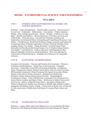 3
HS1201 – ENVIRONMENTAL SCIENCE AND ENGINEERING
SYLLABUS
UNIT I INTRODUCTION TO ENVIRONMENTAL STUDIES AND
NATURAL RESOURCES
Definition – Scope and importance – Need for public awareness – Forest resources:-
Use and over – Exploitation – Deforestation – Case studiess – Timber extraction –
Mining – Dams and their ground water – Floods – Drought – Conflicts over water –
Dams – Benefits and Problems – Mineral Resources:- Use Effects on Forests and
Tribal People – Water Resources:- Use and Over-Utilization of Surface and
Exploitation, Environmental Effects of Extracting and Using Mineral Resources, Case
Studies – Food Resources: World Food Problems, Changes caused by Agriculture and
Overgrazing, Effects of Modern Agriculture, Fertilizer- Pesticide Problems, Water
Logging, salinity, Case Studies – Energy Resources:- Growing Energy Needs,
Renewable and Non Renewable Energy Sources, Use of Alternate Energy Sources,
Case Studies – Land Resources:- Land as a Resource, Land Degradation, Man
Induced Landslides, Soil Erosion and Desertification – Role of an Individual in
Conservation of Natural Resources – Equitable use of Resources for Sustainable
Lifestyles..
UNIT II ECOSYSTEMS AND BIODIVERSITY
Concepts of an Ecosystem – Structure and Function of an Ecosystem – Producers,
Consumers and Decomposers – Energy Flow in the Ecosystem – Ecological
Succession – Food Chains, Food Webs and Ecological Pyramids – Introduction,
Types, Characteristic Features, Structure and Function of the (A) Forest Ecosystem
(B) Grassland Ecosystem (C) Desert Ecosystem (D) Aquatic Ecosystems (Ponds,
Streams, Lakes, Rivers, Oceans, Estuaries) – Introduction to Biodiversity –
Definition: Genetic, Species and Ecosystem Diversity – Biogeographical
Classification of India – Value of Biodiversity: Consumptive Use, Productive Use,
Social, Ethical, Aesthetic and Option Values – Biodiversity at Global, National and
Local Levels – India as a Mega-Diversity Nation – Hot-Spots of Biodiversity –
Threats to Biodiversity: Habitat Loss, Poaching of Wildlife, Man-Wildlife Conflicts –
endangered and Endemic Species of India – Conservation of Biodiversity: In-Situ and
Ex-Situ conservation of Biodiversity.Field Study of Common Plants, Insects and
Birds.
UNIT III ENVIRONMENTAL POLLUTION
Definition – Causes, Effects and Control Measures of:- (A) Air Pollution (B) Water
Pollution (C) Soil Pollution (D) Marine Pollution (E) Noise Pollution (F) Thermal
 