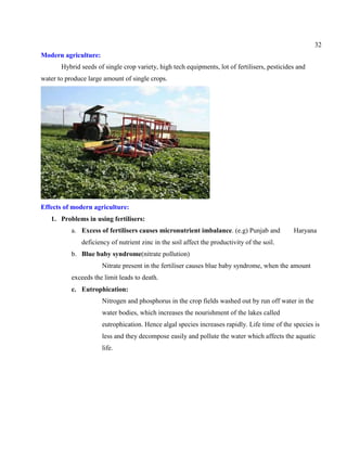 32
Modern agriculture:
Hybrid seeds of single crop variety, high tech equipments, lot of fertilisers, pesticides and
water to produce large amount of single crops.
Effects of modern agriculture:
1. Problems in using fertilisers:
a. Excess of fertilisers causes micronutrient imbalance. (e.g) Punjab and Haryana
deficiency of nutrient zinc in the soil affect the productivity of the soil.
b. Blue baby syndrome(nitrate pollution)
Nitrate present in the fertiliser causes blue baby syndrome, when the amount
exceeds the limit leads to death.
c. Eutrophication:
Nitrogen and phosphorus in the crop fields washed out by run off water in the
water bodies, which increases the nourishment of the lakes called
eutrophication. Hence algal species increases rapidly. Life time of the species is
less and they decompose easily and pollute the water which affects the aquatic
life.
 