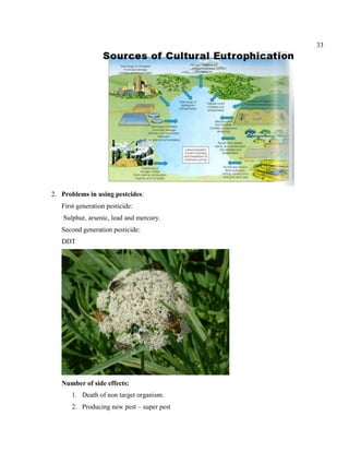 33
2. Problems in using pestcides:
First generation pesticide:
Sulphur, arsenic, lead and mercury.
Second generation pesticide:
DDT
Number of side effects:
1. Death of non target organism.
2. Producing new pest – super pest
 
